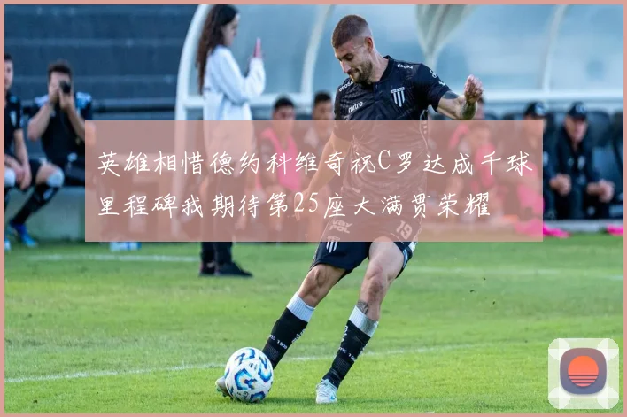 英雄相惜德约科维奇祝C罗达成千球里程碑我期待第25座大满贯荣耀