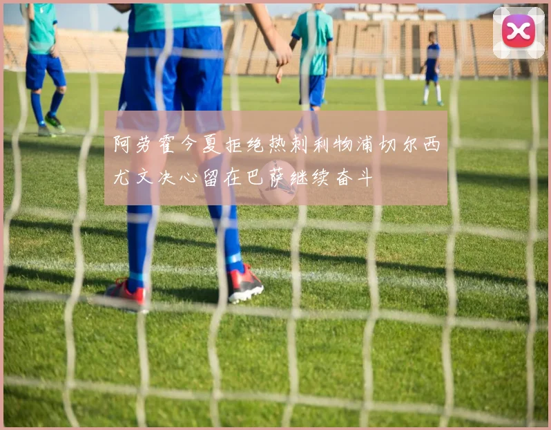 阿劳霍今夏拒绝热刺利物浦切尔西尤文决心留在巴萨继续奋斗
