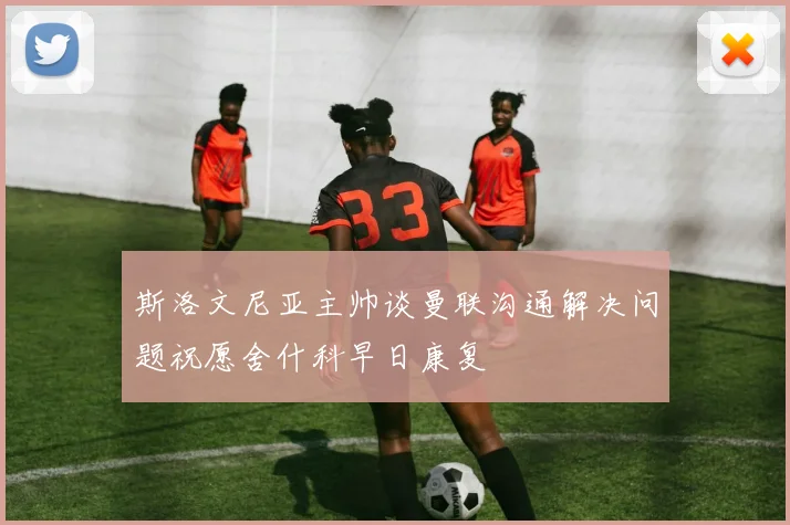 斯洛文尼亚主帅谈曼联沟通解决问题祝愿舍什科早日康复