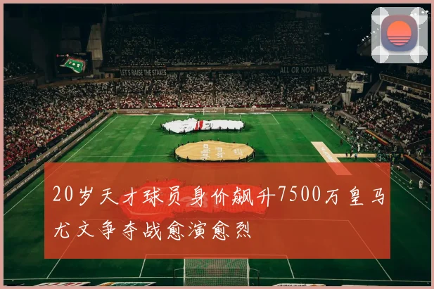 20岁天才球员身价飙升7500万皇马尤文争夺战愈演愈烈