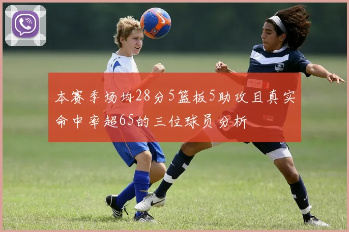 本赛季场均28分5篮板5助攻且真实命中率超65的三位球员分析