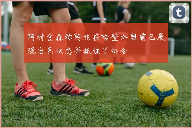 阿特金森称阿伦在哈登加盟前已展现出色状态并抓住了机会