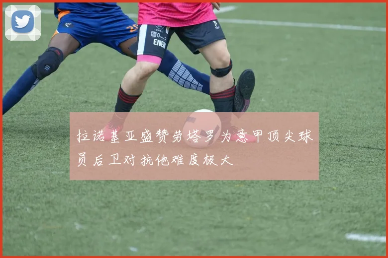 拉诺基亚盛赞劳塔罗为意甲顶尖球员后卫对抗他难度极大
