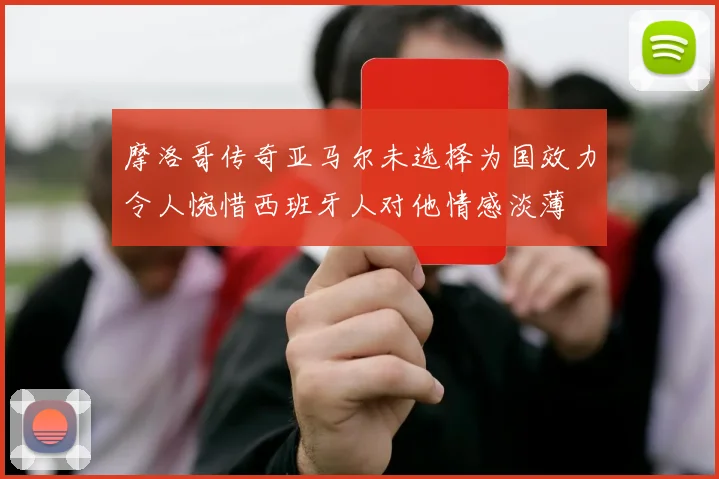 摩洛哥传奇亚马尔未选择为国效力令人惋惜西班牙人对他情感淡薄