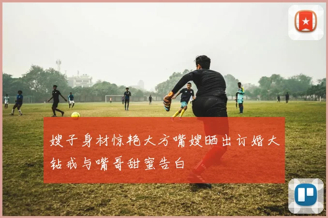 嫂子身材惊艳大方嘴嫂晒出订婚大钻戒与嘴哥甜蜜告白