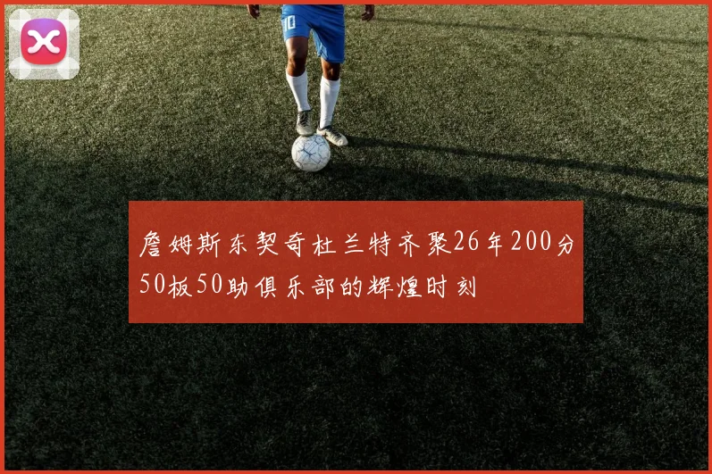 詹姆斯东契奇杜兰特齐聚26年200分50板50助俱乐部的辉煌时刻