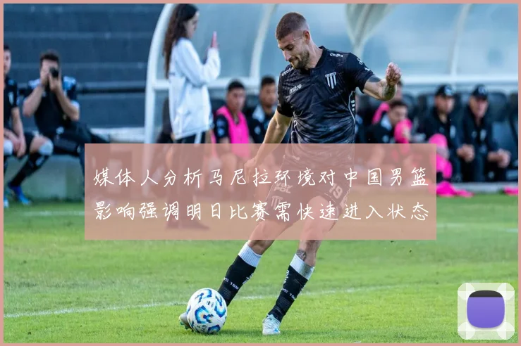 媒体人分析马尼拉环境对中国男篮影响强调明日比赛需快速进入状态