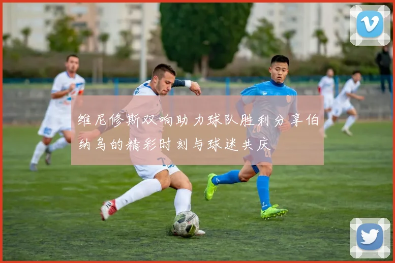 维尼修斯双响助力球队胜利分享伯纳乌的精彩时刻与球迷共庆