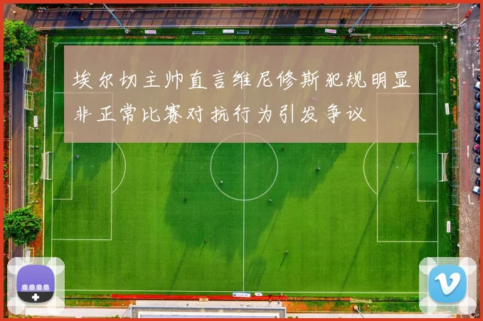 埃尔切主帅直言维尼修斯犯规明显非正常比赛对抗行为引发争议