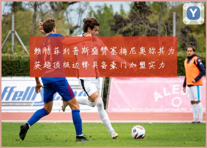赖特菲利普斯盛赞塞梅尼奥称其为英超顶级边锋具备豪门加盟实力