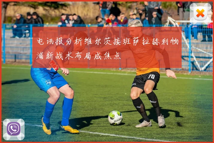 电讯报分析维尔茨接班萨拉赫利物浦新战术布局成焦点