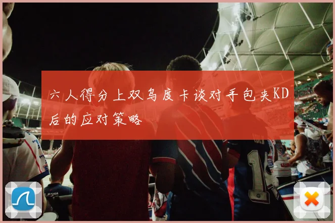 六人得分上双乌度卡谈对手包夹KD后的应对策略