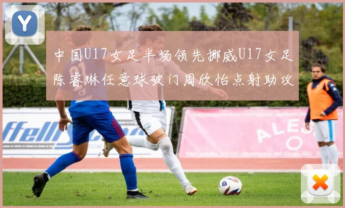 中国U17女足半场领先挪威U17女足陈睿琳任意球破门周欣怡点射助攻