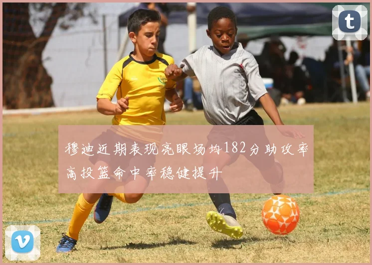 穆迪近期表现亮眼场均182分助攻率高投篮命中率稳健提升