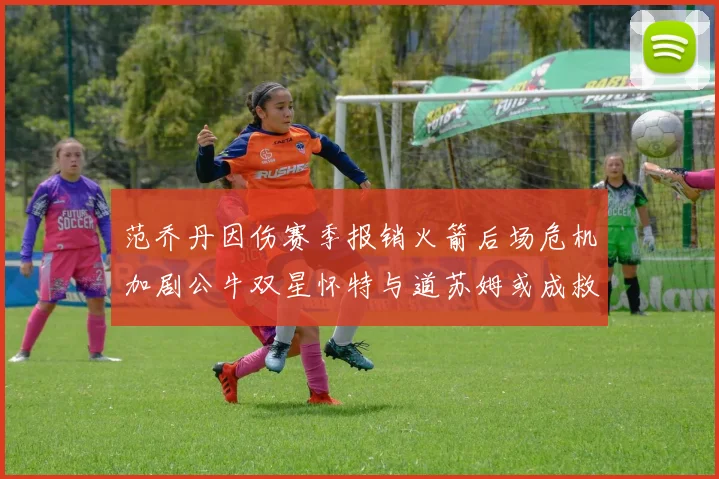 范乔丹因伤赛季报销火箭后场危机加剧公牛双星怀特与道苏姆或成救援希望