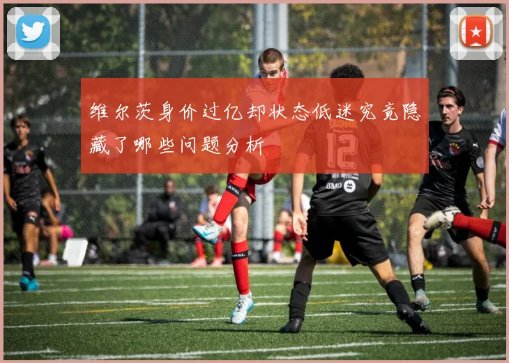 维尔茨身价过亿却状态低迷究竟隐藏了哪些问题分析