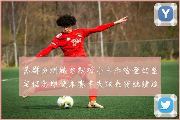 苏群分析鲍尔默对小卡和哈登的坚定信念即使本赛季失败也将继续追求成功