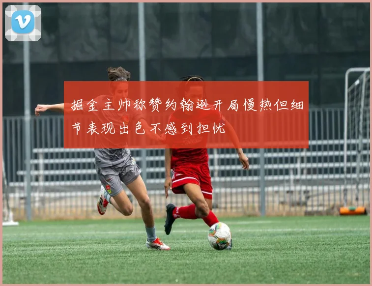掘金主帅称赞约翰逊开局慢热但细节表现出色不感到担忧