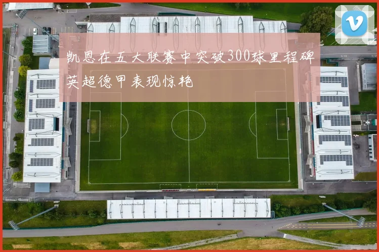 凯恩在五大联赛中突破300球里程碑英超德甲表现惊艳