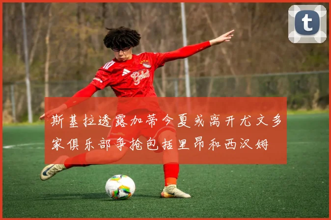 斯基拉透露加蒂今夏或离开尤文多家俱乐部争抢包括里昂和西汉姆
