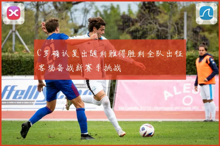 C罗确认复出随利雅得胜利全队出征客场备战新赛季挑战