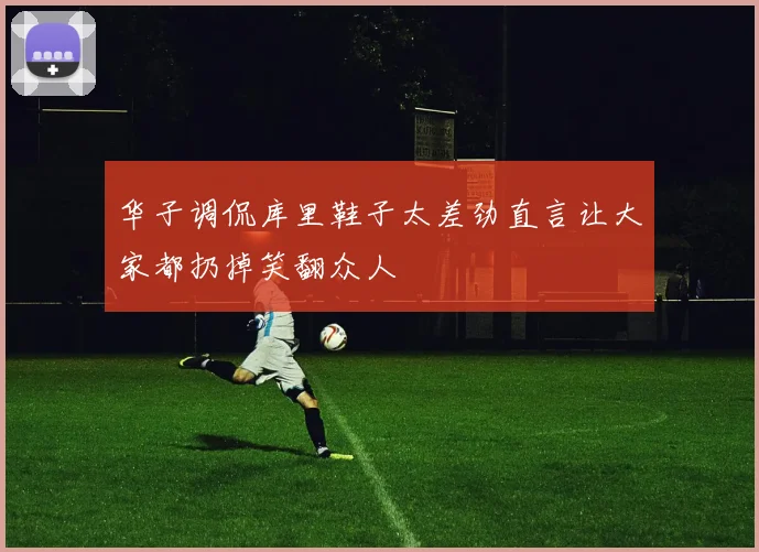 华子调侃库里鞋子太差劲直言让大家都扔掉笑翻众人