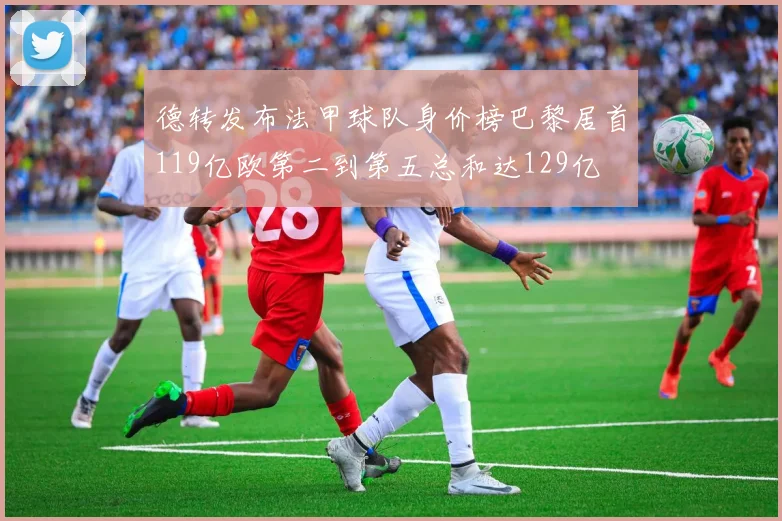 德转发布法甲球队身价榜巴黎居首119亿欧第二到第五总和达129亿