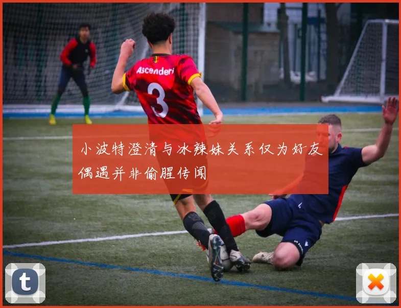 小波特澄清与冰辣妹关系仅为好友偶遇并非偷腥传闻