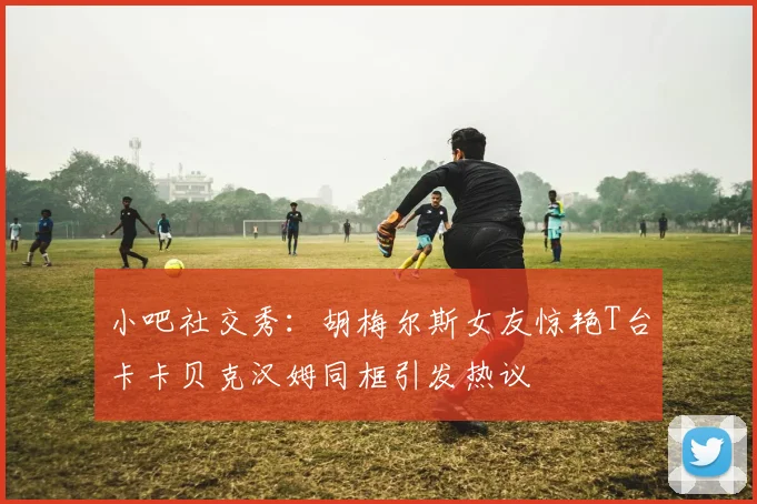 小吧社交秀：胡梅尔斯女友惊艳T台卡卡贝克汉姆同框引发热议