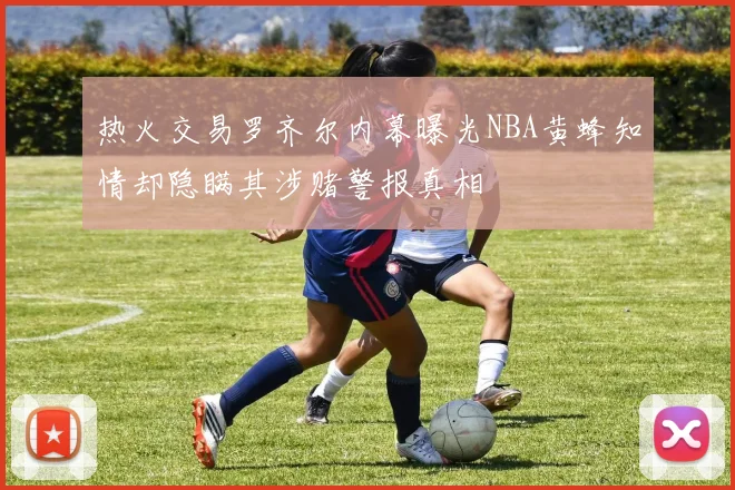 热火交易罗齐尔内幕曝光NBA黄蜂知情却隐瞒其涉赌警报真相