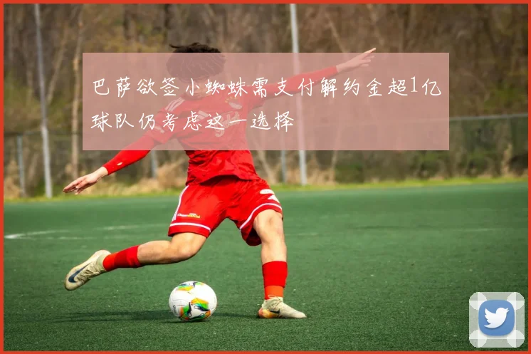 巴萨欲签小蜘蛛需支付解约金超1亿球队仍考虑这一选择