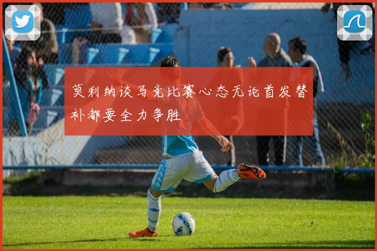 莫利纳谈马竞比赛心态无论首发替补都要全力争胜